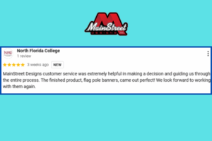 5 Star Google Review from Noth Florida College March 2025 MainStreet Designs customer service was extremely helpful in making a decision and guiding us through the entire process. The finished product, flag pole banners, came out perfect! We look forward to working with them again.
